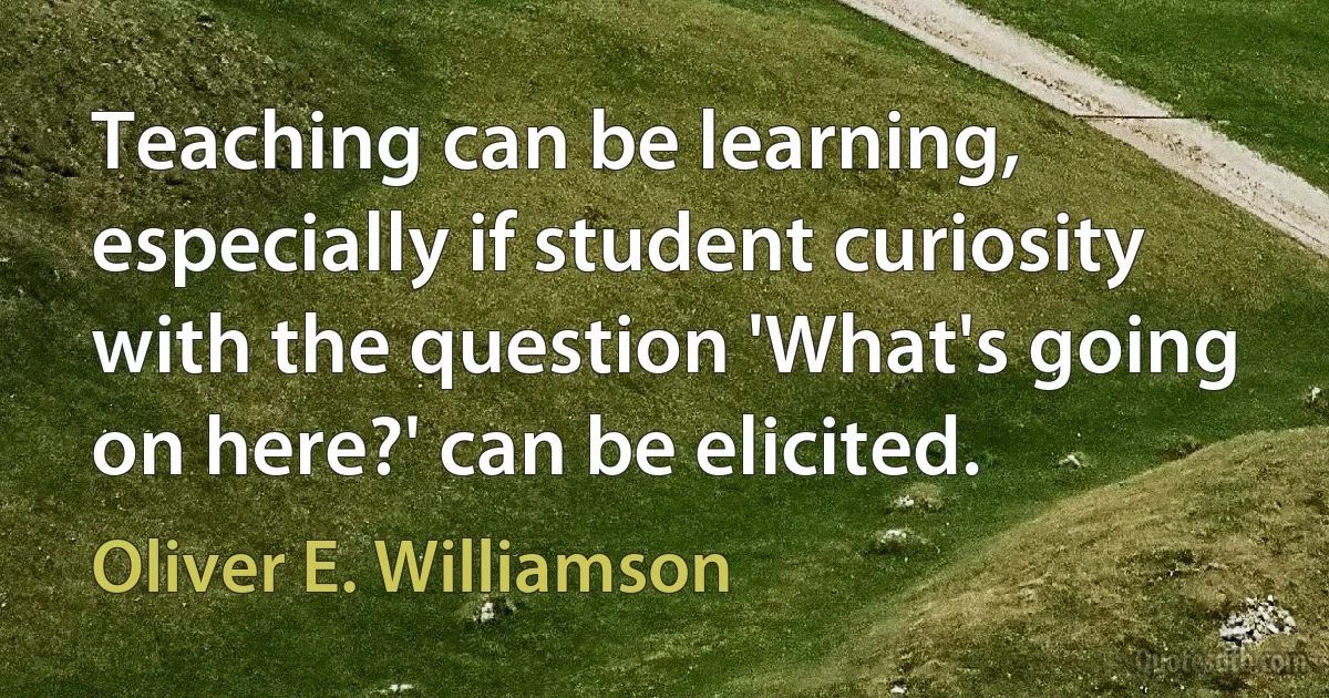 Teaching can be learning, especially if student curiosity with the question 'What's going on here?' can be elicited. (Oliver E. Williamson)