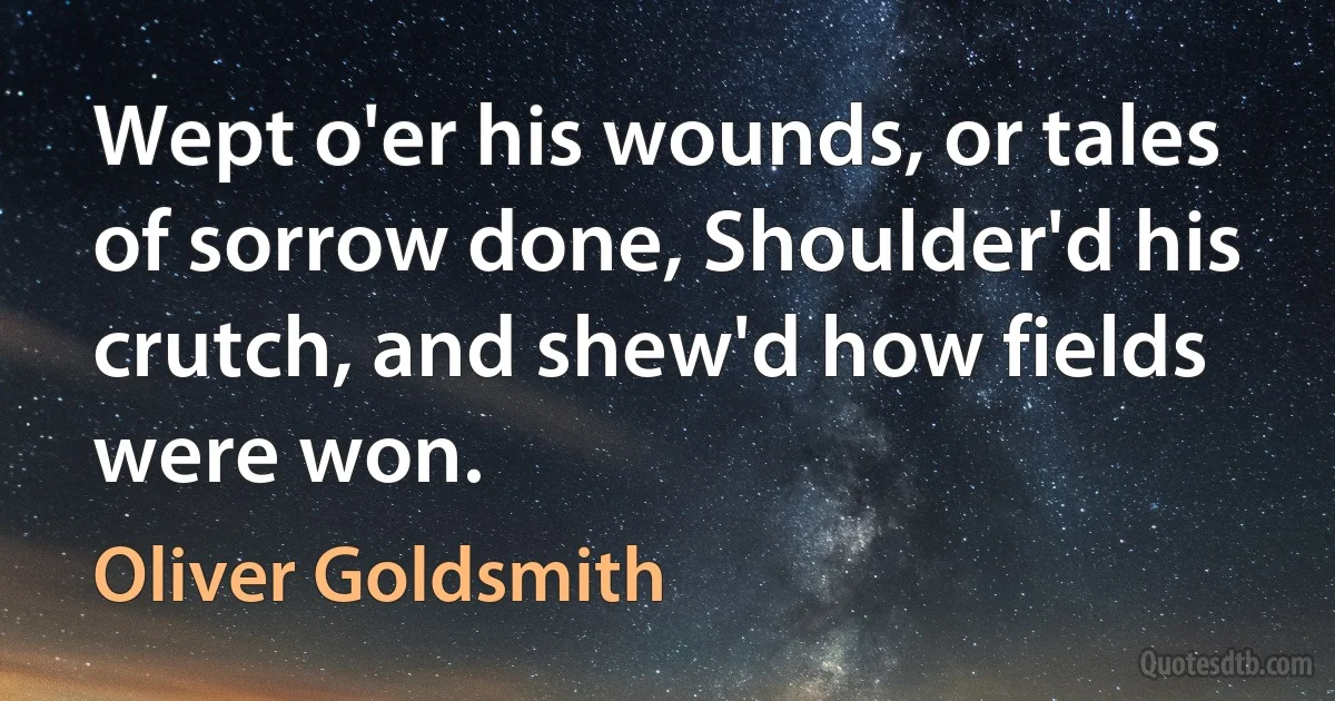 Wept o'er his wounds, or tales of sorrow done, Shoulder'd his crutch, and shew'd how fields were won. (Oliver Goldsmith)