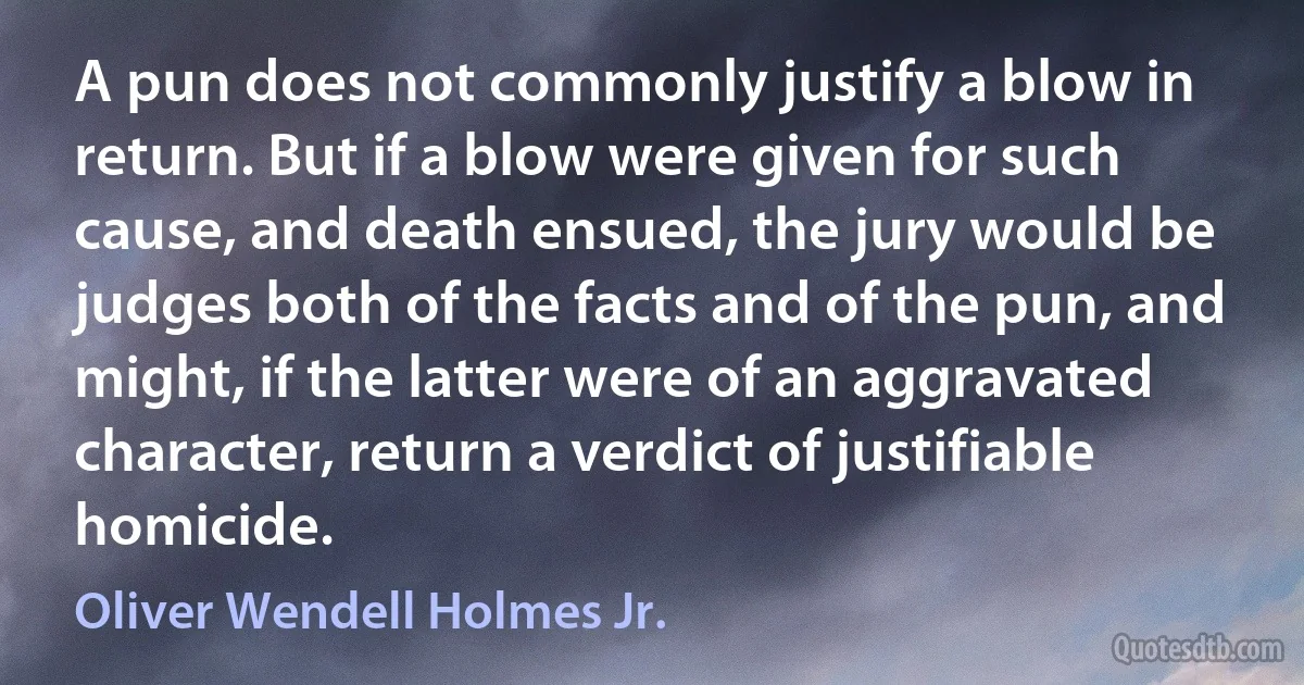 A pun does not commonly justify a blow in return. But if a blow were given for such cause, and death ensued, the jury would be judges both of the facts and of the pun, and might, if the latter were of an aggravated character, return a verdict of justifiable homicide. (Oliver Wendell Holmes Jr.)