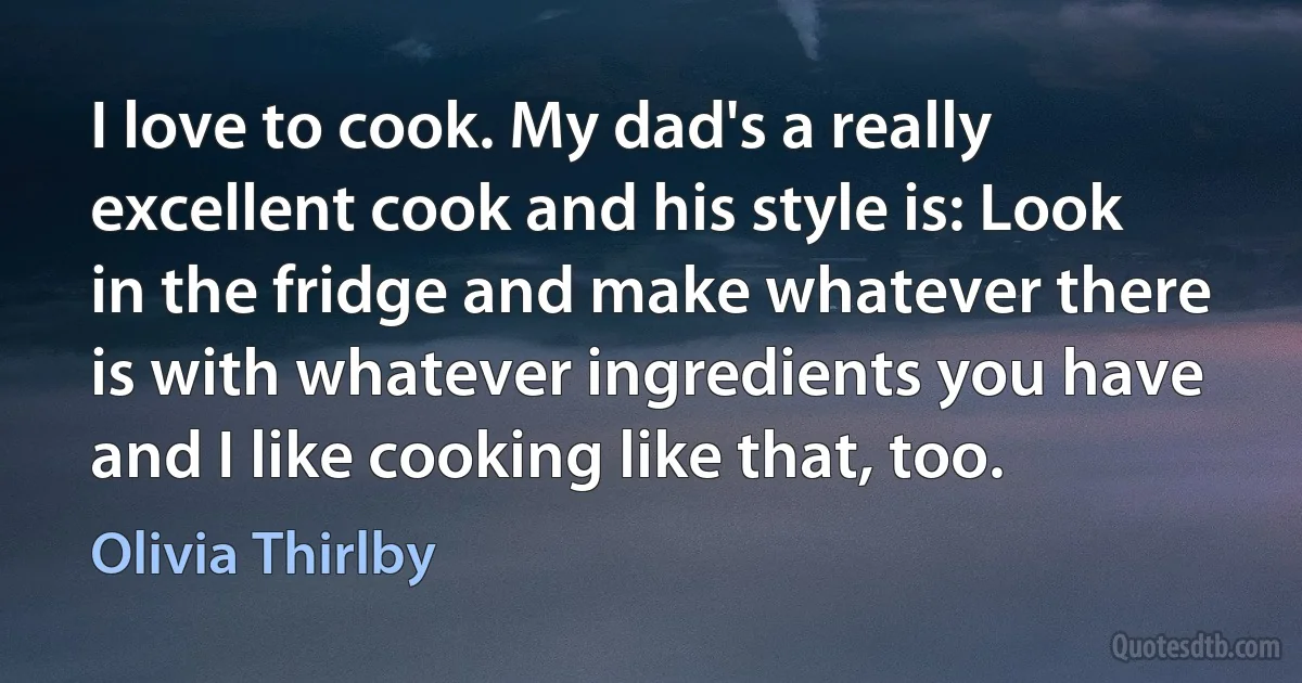 I love to cook. My dad's a really excellent cook and his style is: Look in the fridge and make whatever there is with whatever ingredients you have and I like cooking like that, too. (Olivia Thirlby)