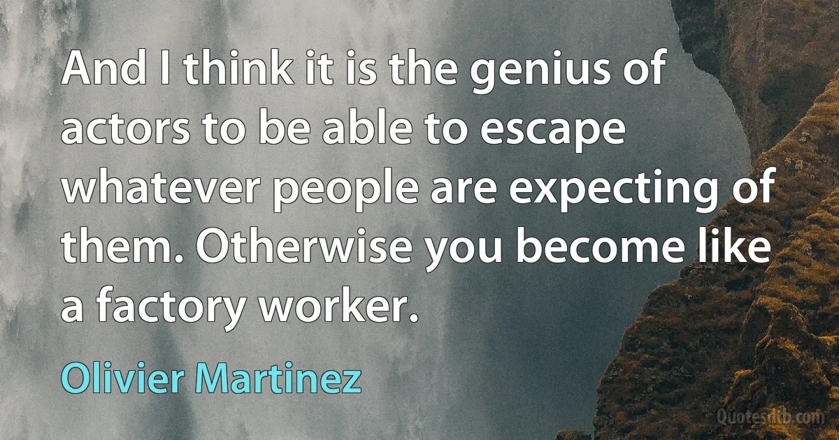 And I think it is the genius of actors to be able to escape whatever people are expecting of them. Otherwise you become like a factory worker. (Olivier Martinez)