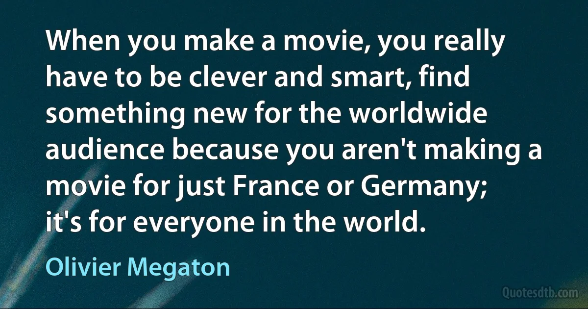 When you make a movie, you really have to be clever and smart, find something new for the worldwide audience because you aren't making a movie for just France or Germany; it's for everyone in the world. (Olivier Megaton)