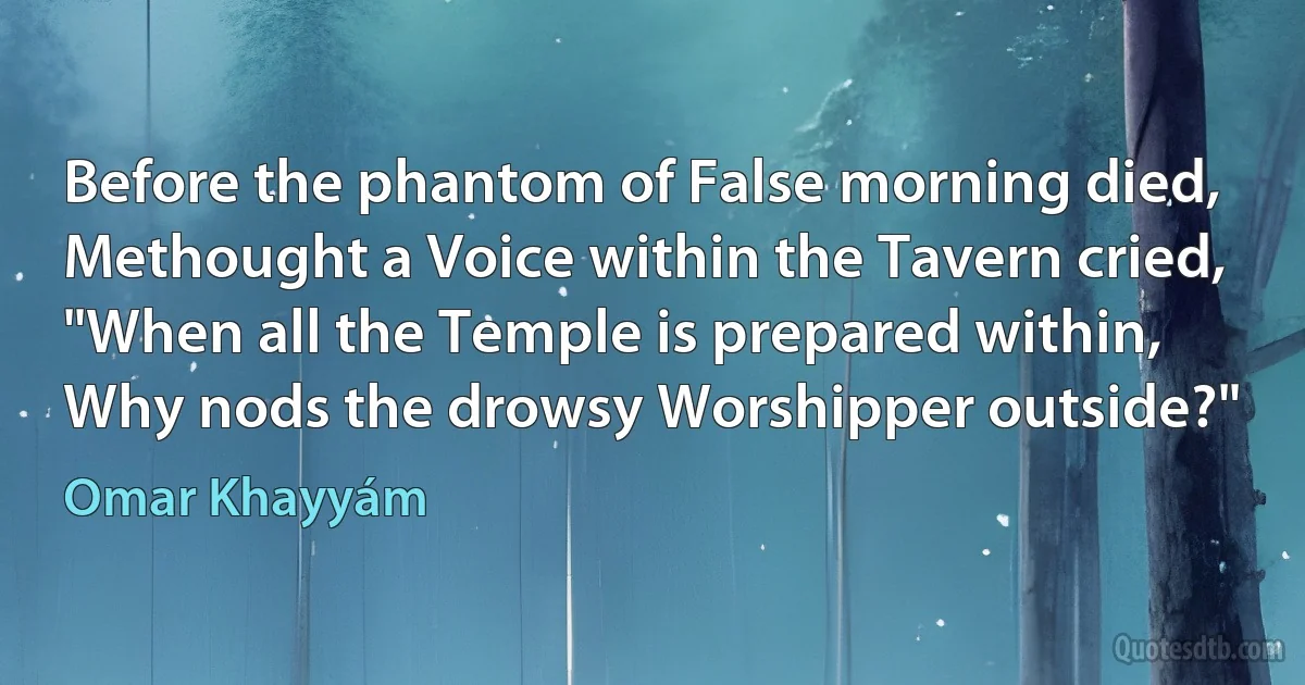 Before the phantom of False morning died,
Methought a Voice within the Tavern cried,
"When all the Temple is prepared within,
Why nods the drowsy Worshipper outside?" (Omar Khayyám)