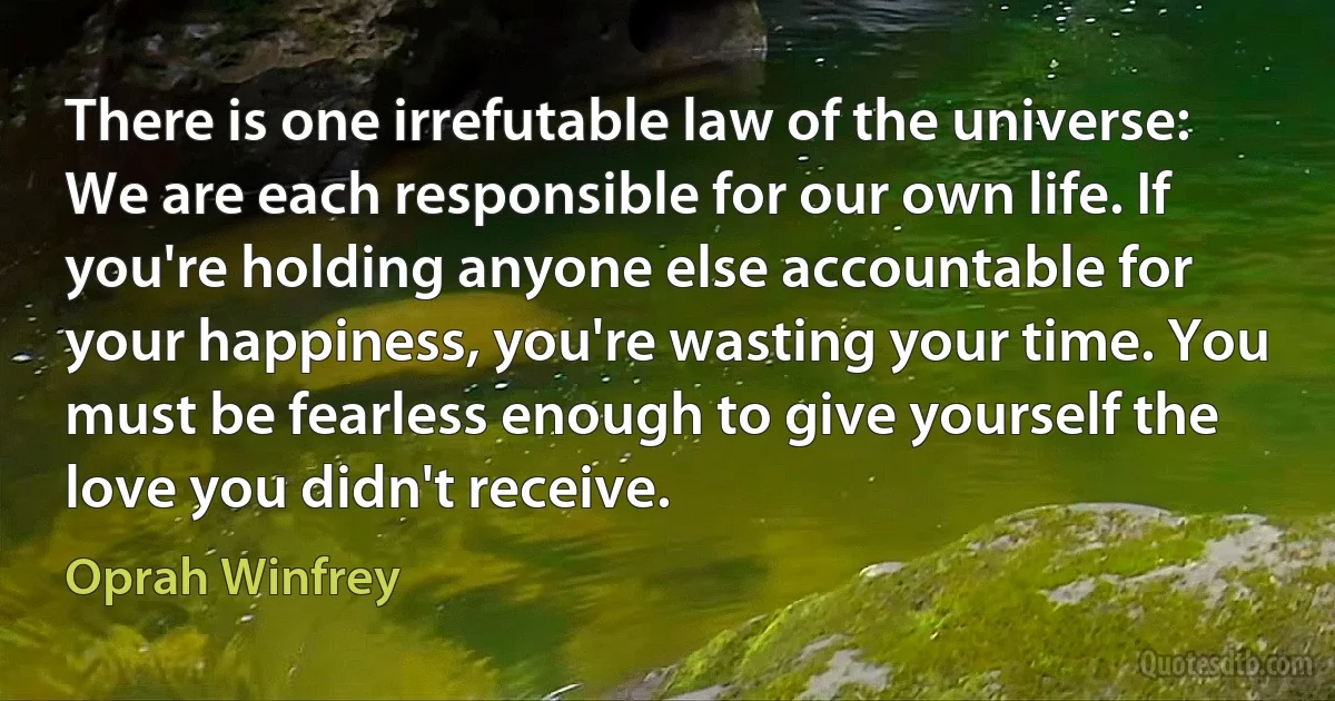 There is one irrefutable law of the universe: We are each responsible for our own life. If you're holding anyone else accountable for your happiness, you're wasting your time. You must be fearless enough to give yourself the love you didn't receive. (Oprah Winfrey)