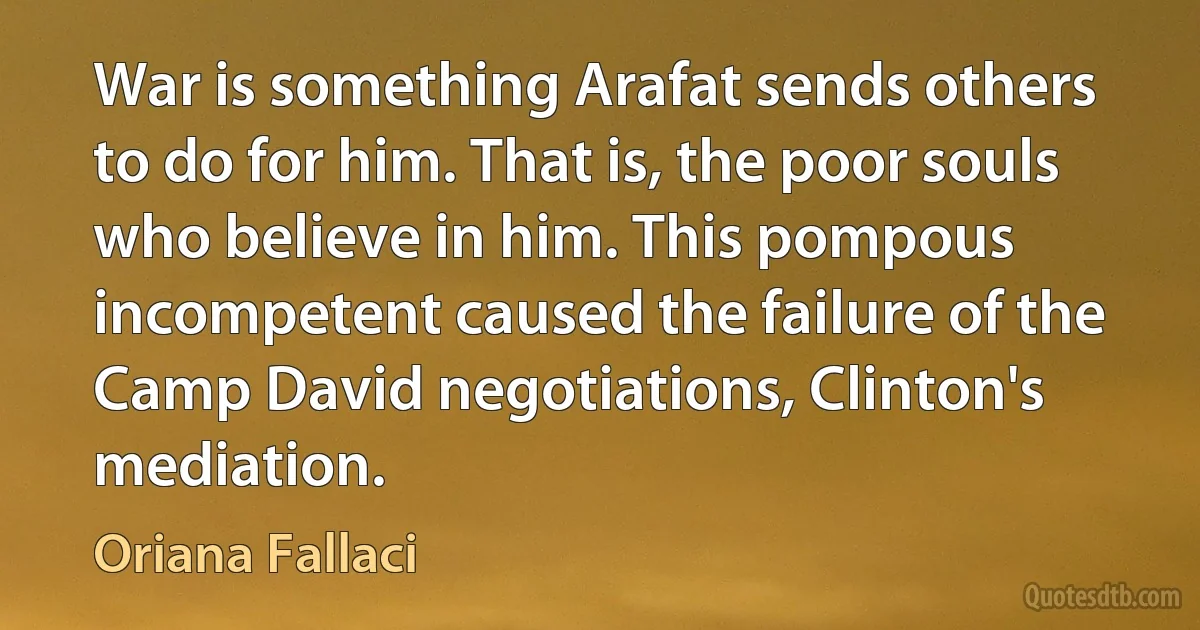 War is something Arafat sends others to do for him. That is, the poor souls who believe in him. This pompous incompetent caused the failure of the Camp David negotiations, Clinton's mediation. (Oriana Fallaci)