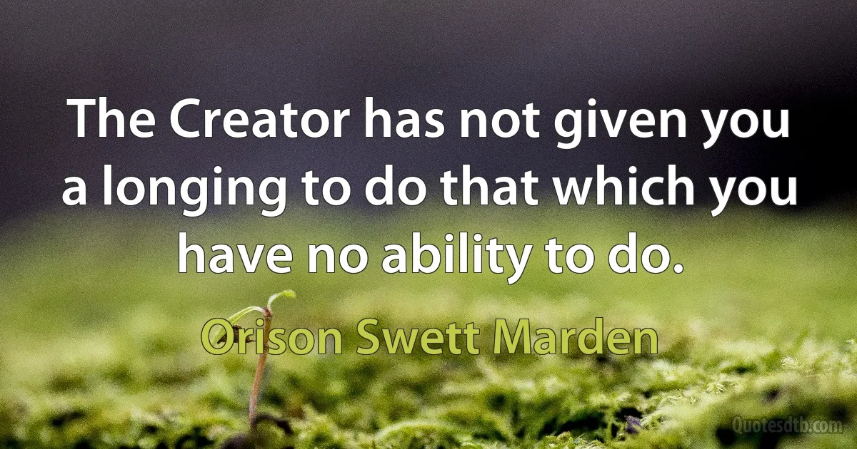 The Creator has not given you a longing to do that which you have no ability to do. (Orison Swett Marden)