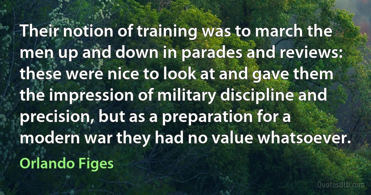 Their notion of training was to march the men up and down in parades and reviews: these were nice to look at and gave them the impression of military discipline and precision, but as a preparation for a modern war they had no value whatsoever. (Orlando Figes)