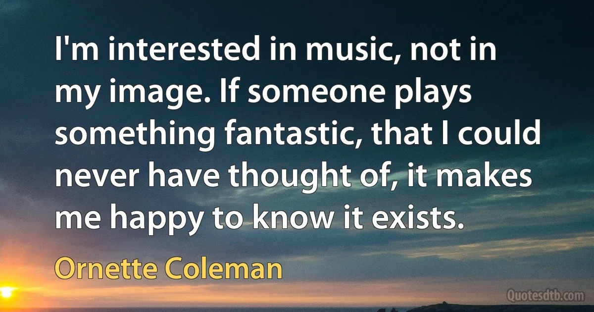 I'm interested in music, not in my image. If someone plays something fantastic, that I could never have thought of, it makes me happy to know it exists. (Ornette Coleman)