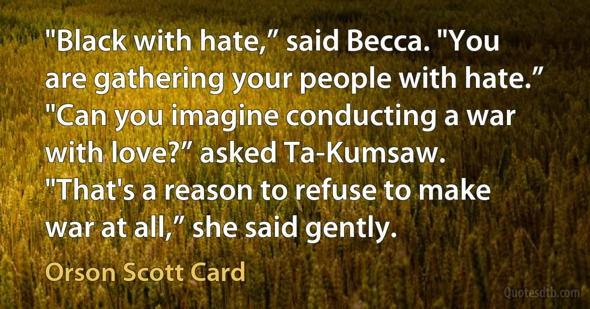 "Black with hate,” said Becca. "You are gathering your people with hate.”
"Can you imagine conducting a war with love?” asked Ta-Kumsaw.
"That's a reason to refuse to make war at all,” she said gently. (Orson Scott Card)