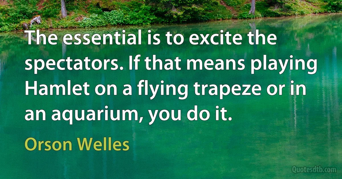 The essential is to excite the spectators. If that means playing Hamlet on a flying trapeze or in an aquarium, you do it. (Orson Welles)