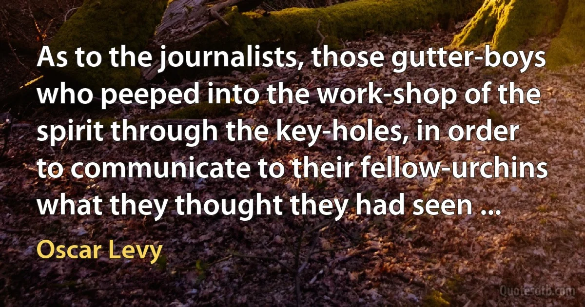 As to the journalists, those gutter-boys who peeped into the work-shop of the spirit through the key-holes, in order to communicate to their fellow-urchins what they thought they had seen ... (Oscar Levy)