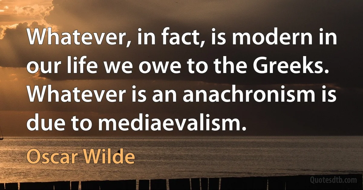 Whatever, in fact, is modern in our life we owe to the Greeks. Whatever is an anachronism is due to mediaevalism. (Oscar Wilde)