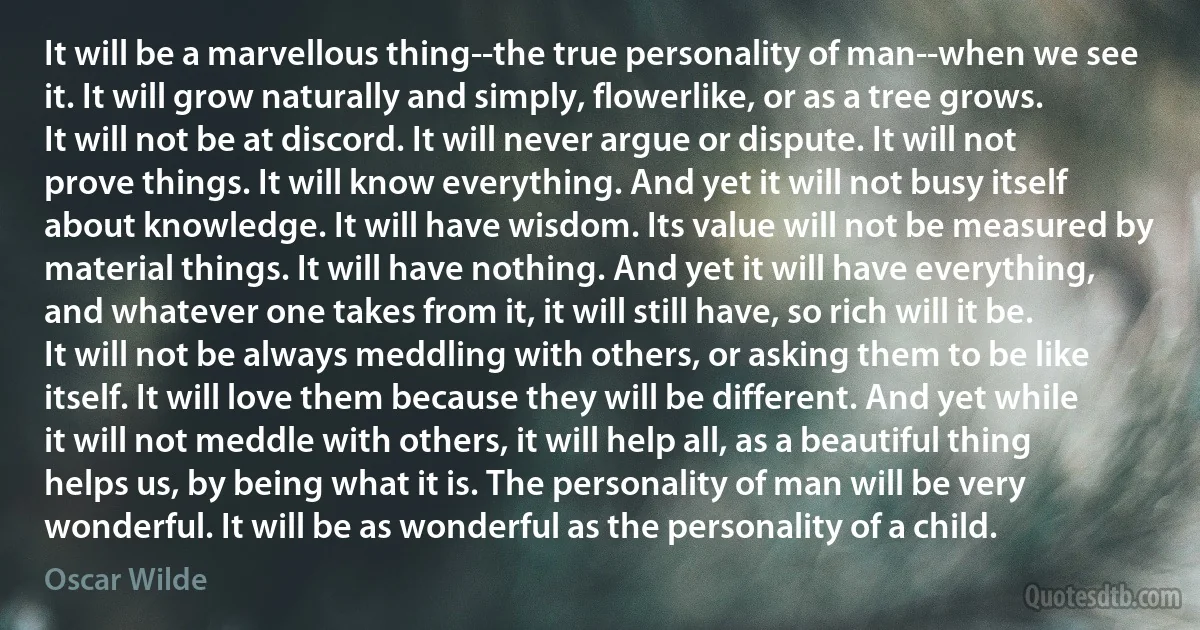 It will be a marvellous thing--the true personality of man--when we see it. It will grow naturally and simply, flowerlike, or as a tree grows. It will not be at discord. It will never argue or dispute. It will not prove things. It will know everything. And yet it will not busy itself about knowledge. It will have wisdom. Its value will not be measured by material things. It will have nothing. And yet it will have everything, and whatever one takes from it, it will still have, so rich will it be. It will not be always meddling with others, or asking them to be like itself. It will love them because they will be different. And yet while it will not meddle with others, it will help all, as a beautiful thing helps us, by being what it is. The personality of man will be very wonderful. It will be as wonderful as the personality of a child. (Oscar Wilde)