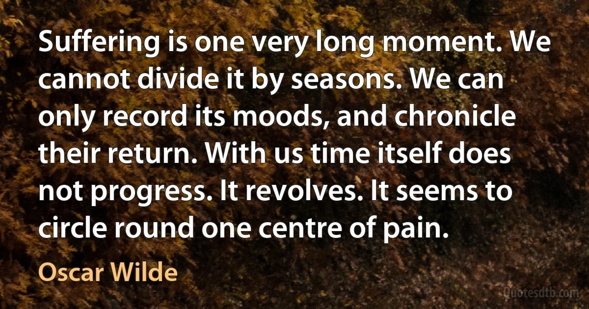 Suffering is one very long moment. We cannot divide it by seasons. We can only record its moods, and chronicle their return. With us time itself does not progress. It revolves. It seems to circle round one centre of pain. (Oscar Wilde)