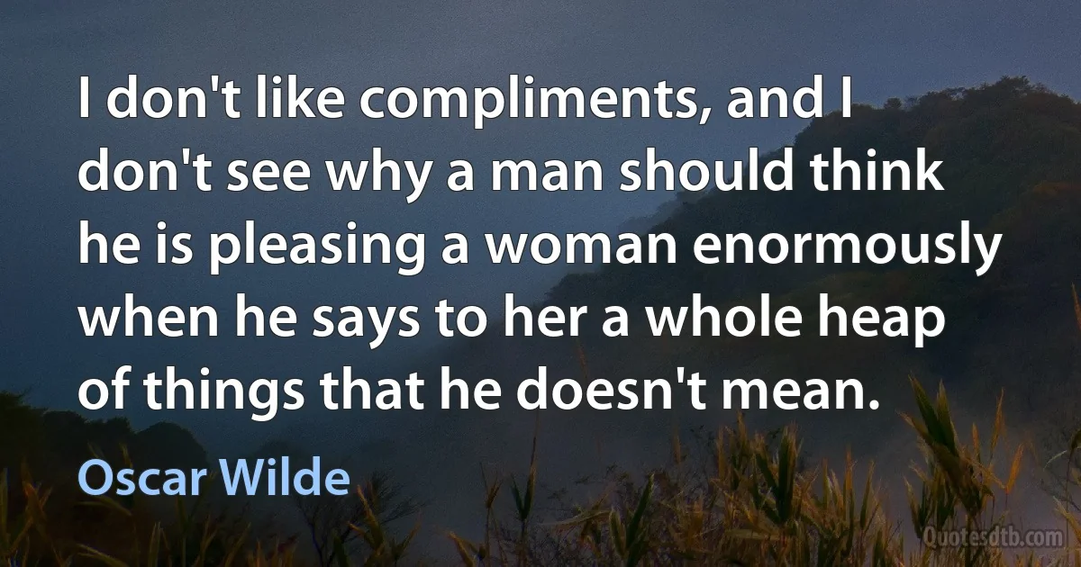 I don't like compliments, and I don't see why a man should think he is pleasing a woman enormously when he says to her a whole heap of things that he doesn't mean. (Oscar Wilde)