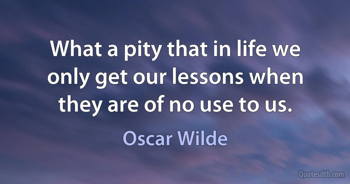 What a pity that in life we only get our lessons when they are of no use to us. (Oscar Wilde)