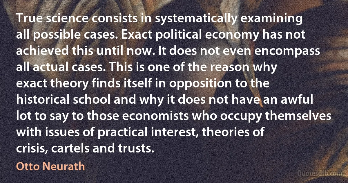 True science consists in systematically examining all possible cases. Exact political economy has not achieved this until now. It does not even encompass all actual cases. This is one of the reason why exact theory finds itself in opposition to the historical school and why it does not have an awful lot to say to those economists who occupy themselves with issues of practical interest, theories of crisis, cartels and trusts. (Otto Neurath)