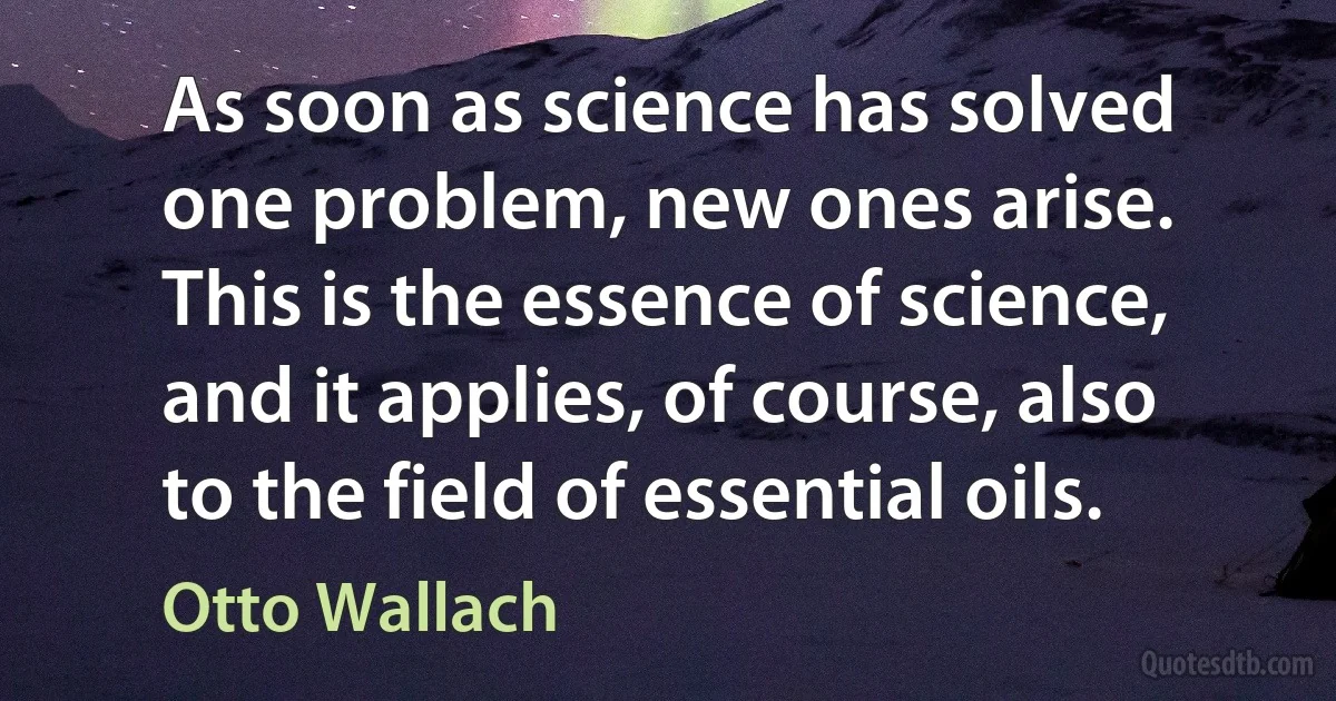 As soon as science has solved one problem, new ones arise. This is the essence of science, and it applies, of course, also to the field of essential oils. (Otto Wallach)