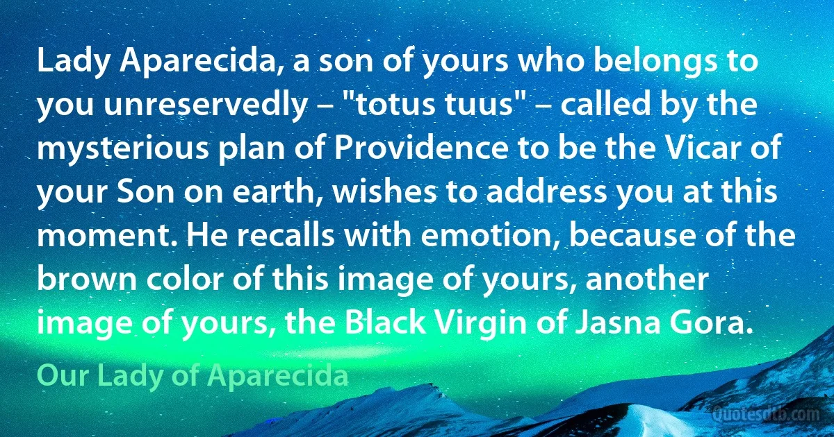 Lady Aparecida, a son of yours who belongs to you unreservedly – "totus tuus" – called by the mysterious plan of Providence to be the Vicar of your Son on earth, wishes to address you at this moment. He recalls with emotion, because of the brown color of this image of yours, another image of yours, the Black Virgin of Jasna Gora. (Our Lady of Aparecida)