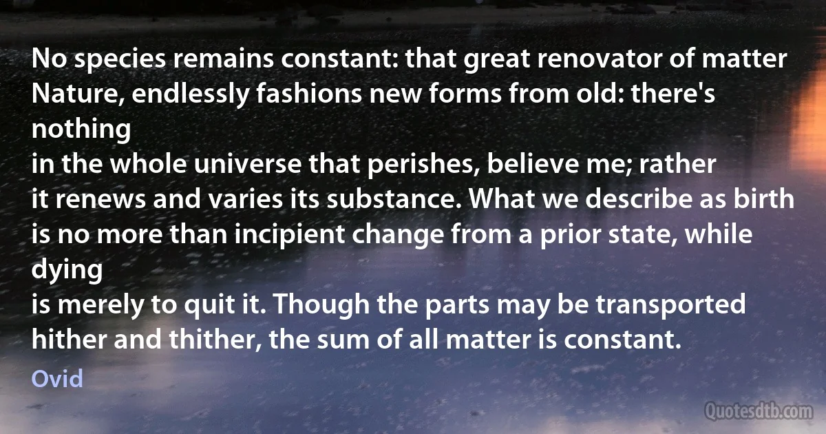 No species remains constant: that great renovator of matter
Nature, endlessly fashions new forms from old: there's nothing
in the whole universe that perishes, believe me; rather
it renews and varies its substance. What we describe as birth
is no more than incipient change from a prior state, while dying
is merely to quit it. Though the parts may be transported
hither and thither, the sum of all matter is constant. (Ovid)