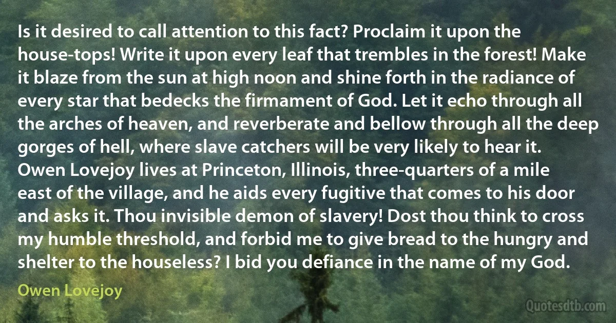 Is it desired to call attention to this fact? Proclaim it upon the house-tops! Write it upon every leaf that trembles in the forest! Make it blaze from the sun at high noon and shine forth in the radiance of every star that bedecks the firmament of God. Let it echo through all the arches of heaven, and reverberate and bellow through all the deep gorges of hell, where slave catchers will be very likely to hear it. Owen Lovejoy lives at Princeton, Illinois, three-quarters of a mile east of the village, and he aids every fugitive that comes to his door and asks it. Thou invisible demon of slavery! Dost thou think to cross my humble threshold, and forbid me to give bread to the hungry and shelter to the houseless? I bid you defiance in the name of my God. (Owen Lovejoy)