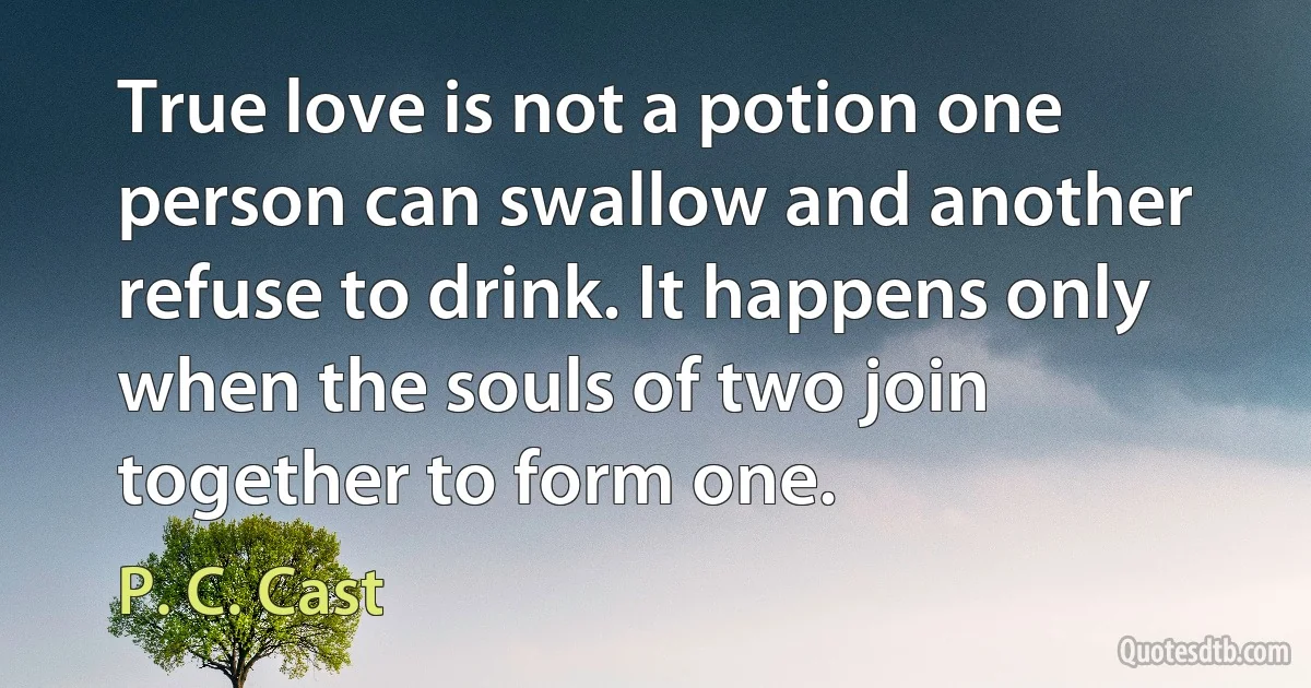 True love is not a potion one person can swallow and another refuse to drink. It happens only when the souls of two join together to form one. (P. C. Cast)