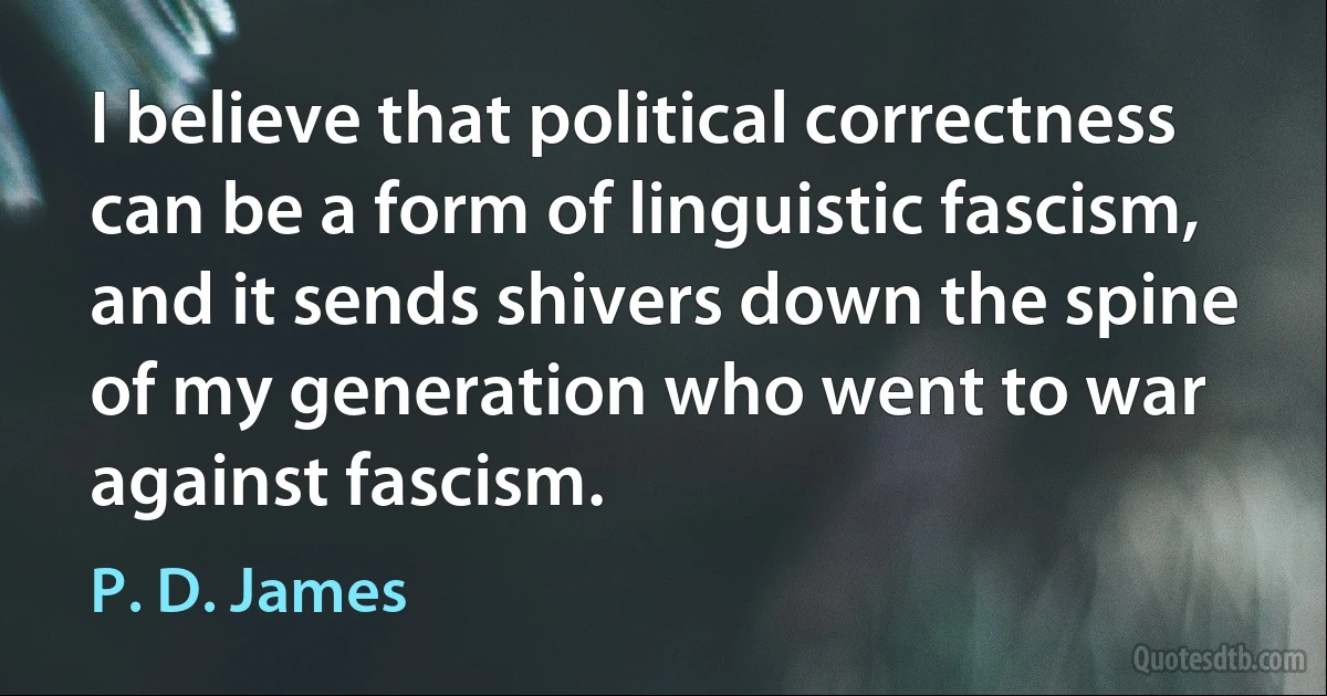 I believe that political correctness can be a form of linguistic fascism, and it sends shivers down the spine of my generation who went to war against fascism. (P. D. James)