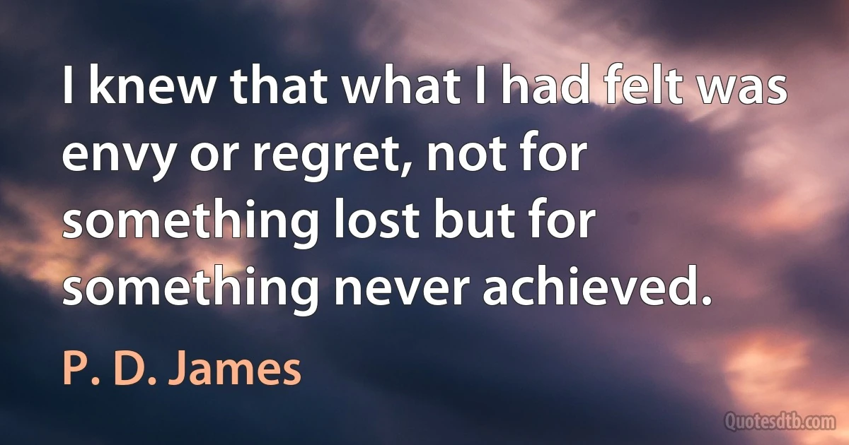 I knew that what I had felt was envy or regret, not for something lost but for something never achieved. (P. D. James)