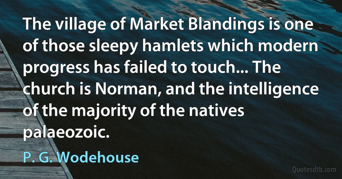 The village of Market Blandings is one of those sleepy hamlets which modern progress has failed to touch... The church is Norman, and the intelligence of the majority of the natives palaeozoic. (P. G. Wodehouse)