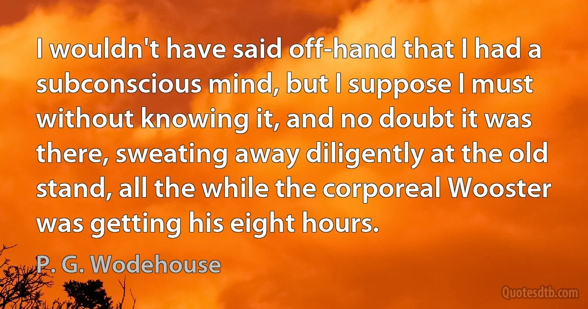 I wouldn't have said off-hand that I had a subconscious mind, but I suppose I must without knowing it, and no doubt it was there, sweating away diligently at the old stand, all the while the corporeal Wooster was getting his eight hours. (P. G. Wodehouse)