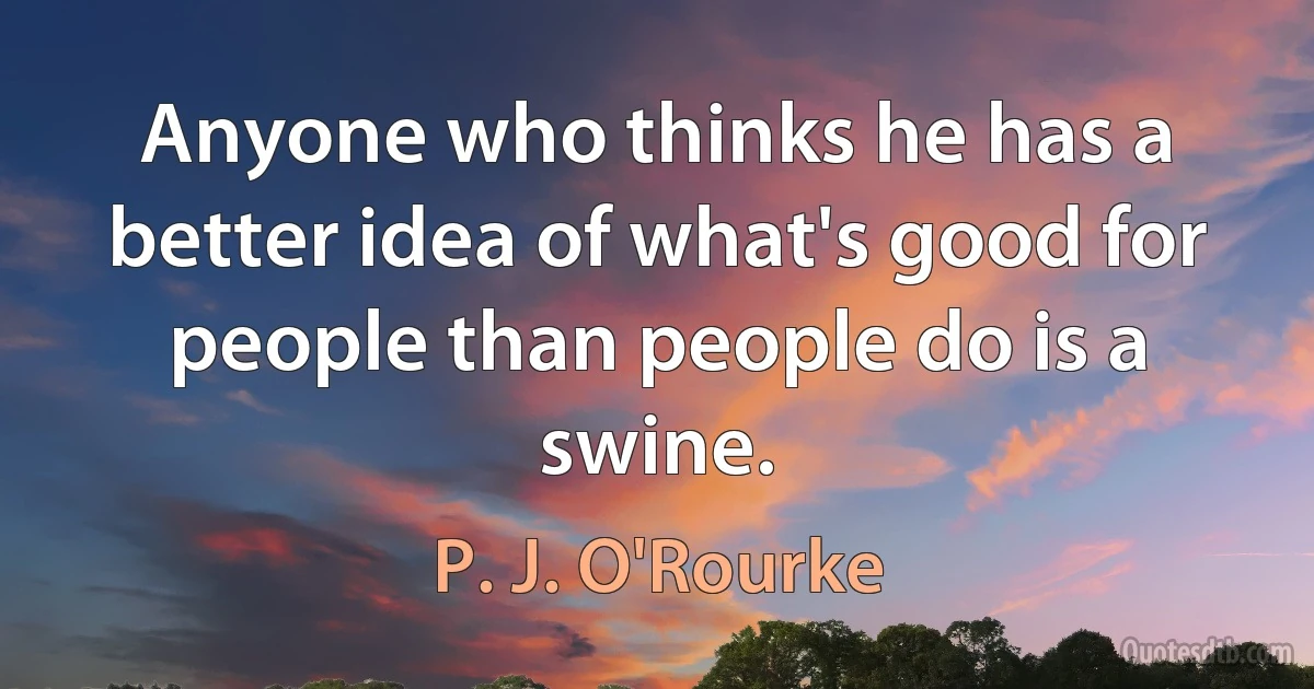 Anyone who thinks he has a better idea of what's good for people than people do is a swine. (P. J. O'Rourke)