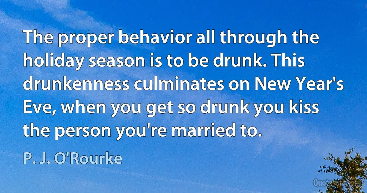 The proper behavior all through the holiday season is to be drunk. This drunkenness culminates on New Year's Eve, when you get so drunk you kiss the person you're married to. (P. J. O'Rourke)