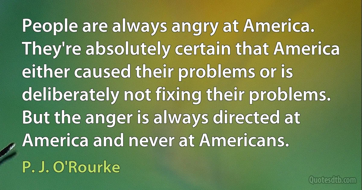 People are always angry at America. They're absolutely certain that America either caused their problems or is deliberately not fixing their problems. But the anger is always directed at America and never at Americans. (P. J. O'Rourke)