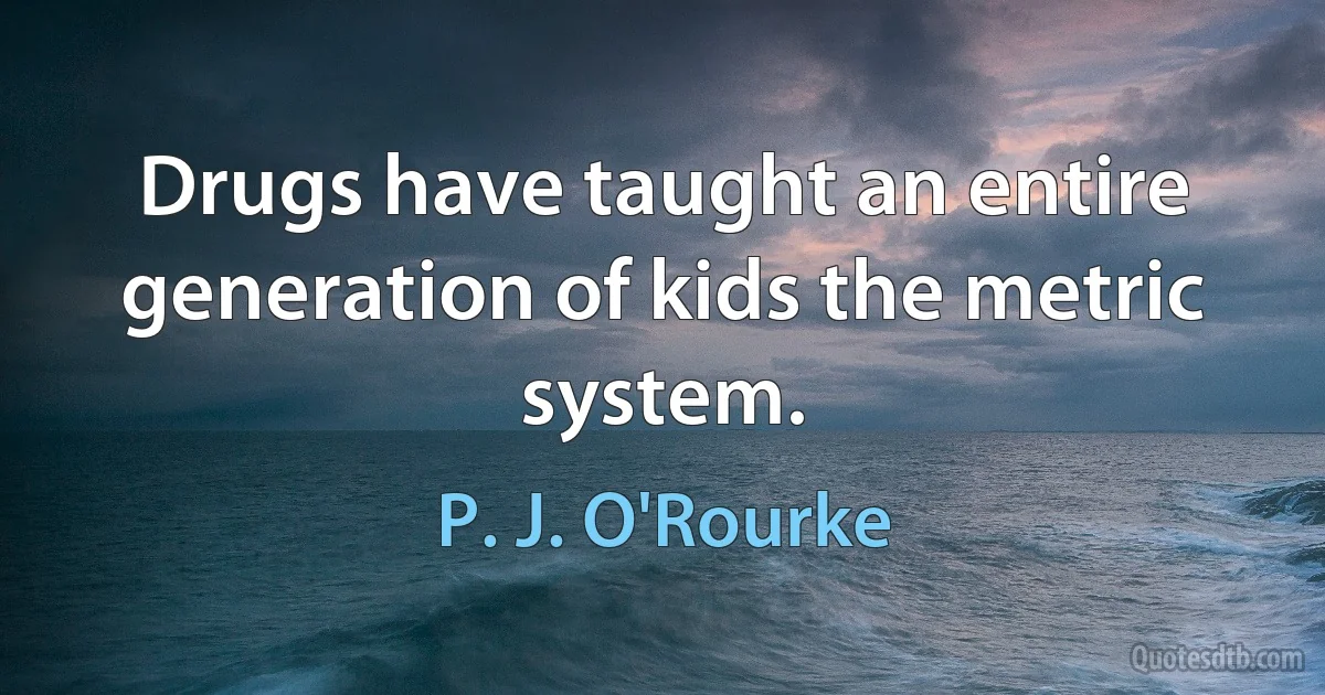 Drugs have taught an entire generation of kids the metric system. (P. J. O'Rourke)