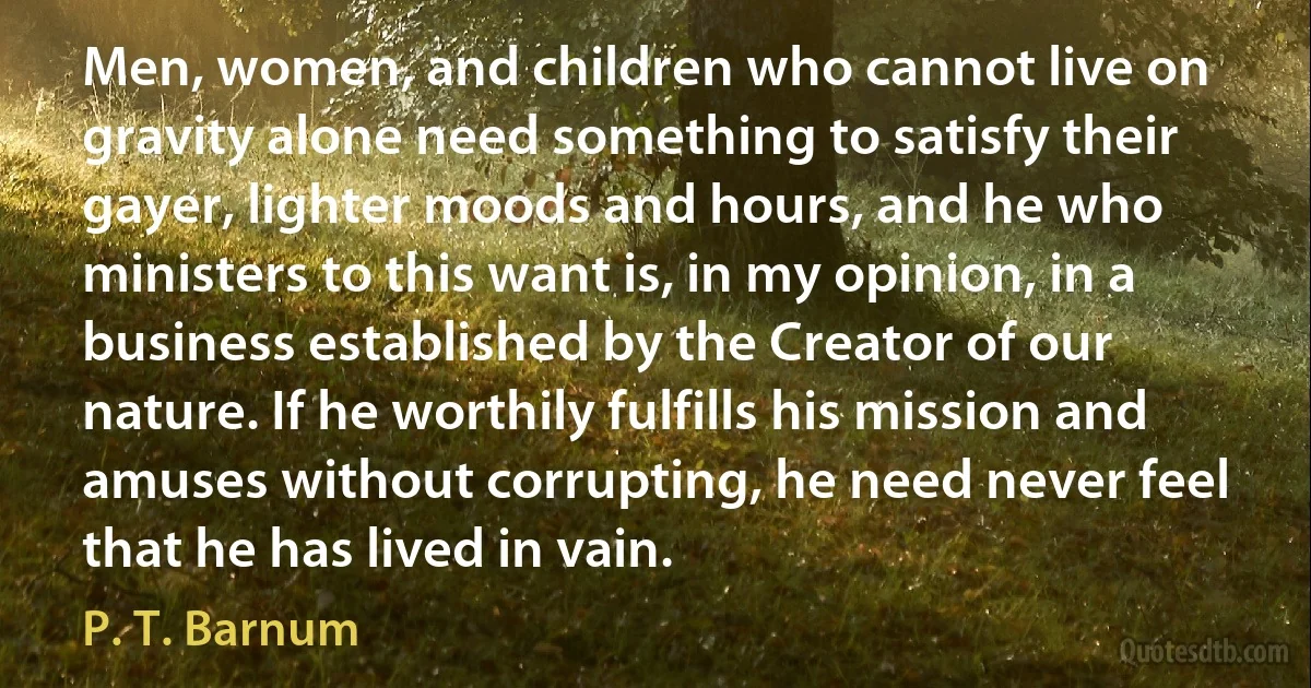 Men, women, and children who cannot live on gravity alone need something to satisfy their gayer, lighter moods and hours, and he who ministers to this want is, in my opinion, in a business established by the Creator of our nature. If he worthily fulfills his mission and amuses without corrupting, he need never feel that he has lived in vain. (P. T. Barnum)