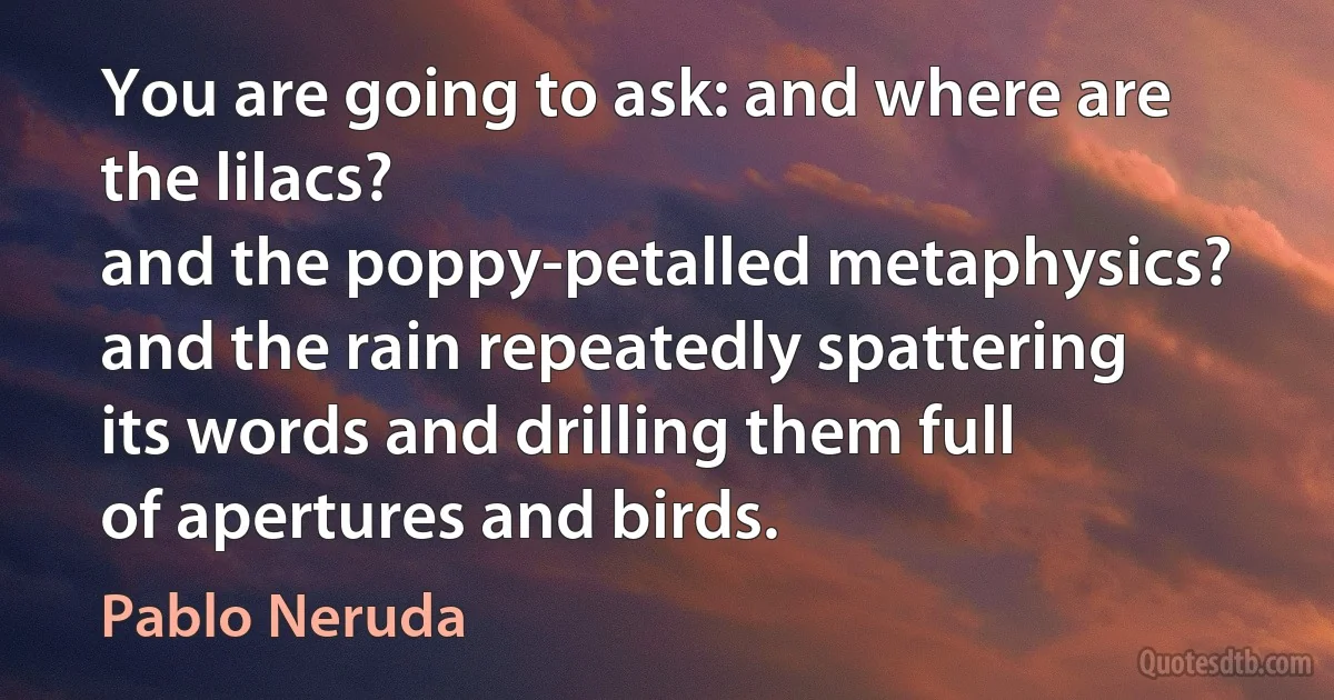 You are going to ask: and where are the lilacs?
and the poppy-petalled metaphysics?
and the rain repeatedly spattering
its words and drilling them full
of apertures and birds. (Pablo Neruda)