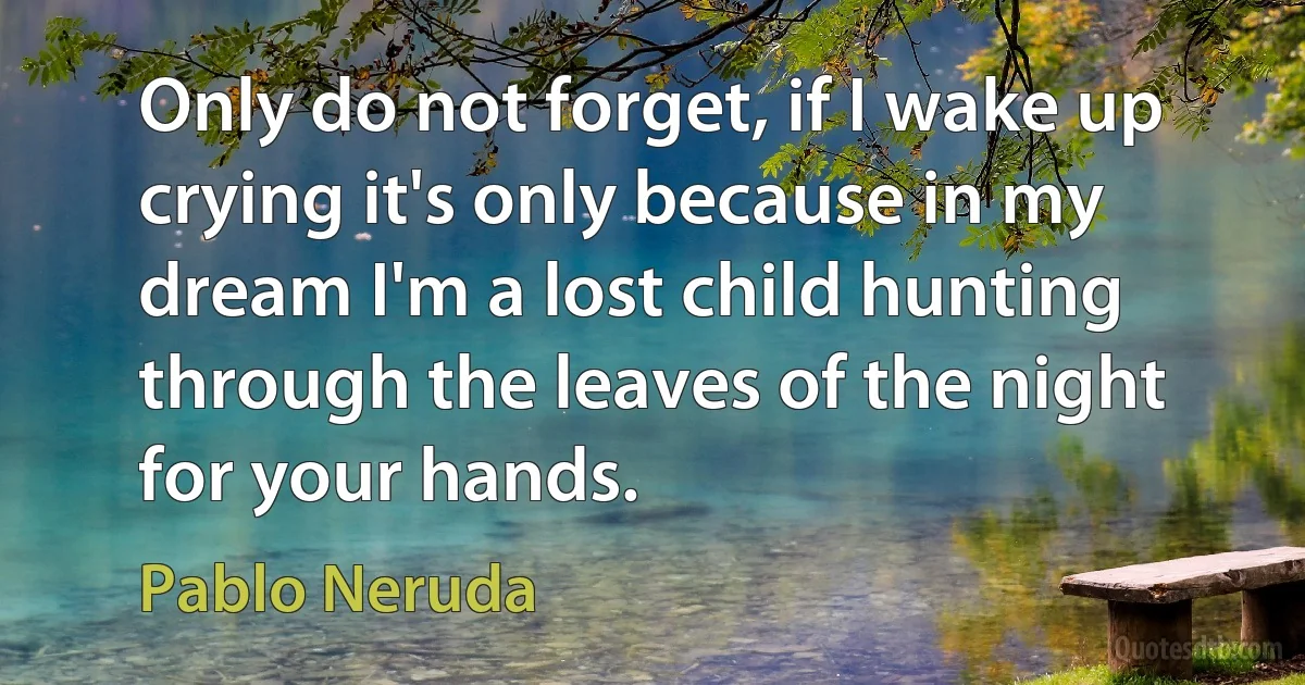 Only do not forget, if I wake up crying it's only because in my dream I'm a lost child hunting through the leaves of the night for your hands. (Pablo Neruda)