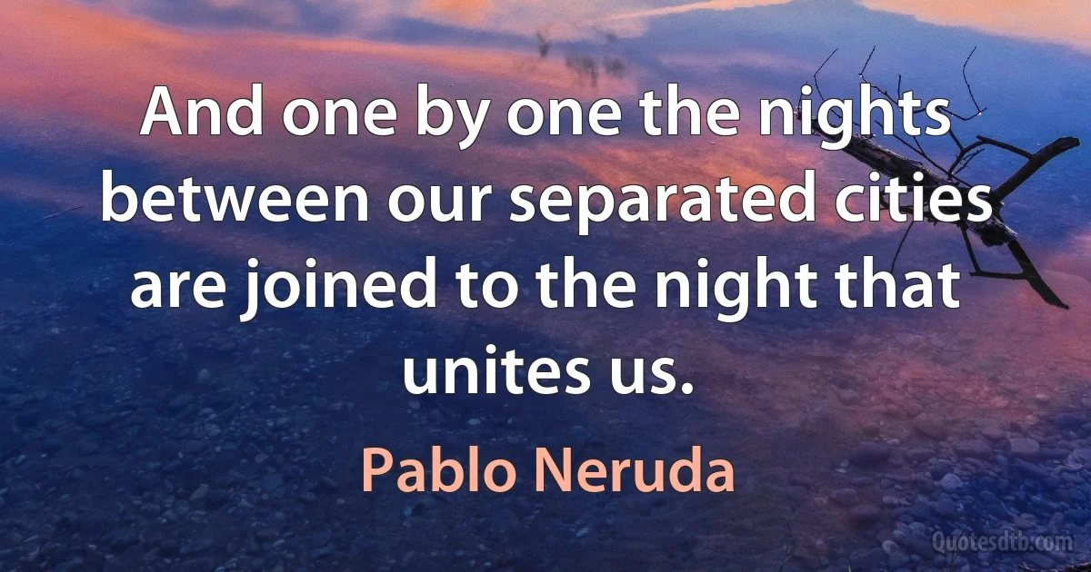 And one by one the nights between our separated cities are joined to the night that unites us. (Pablo Neruda)