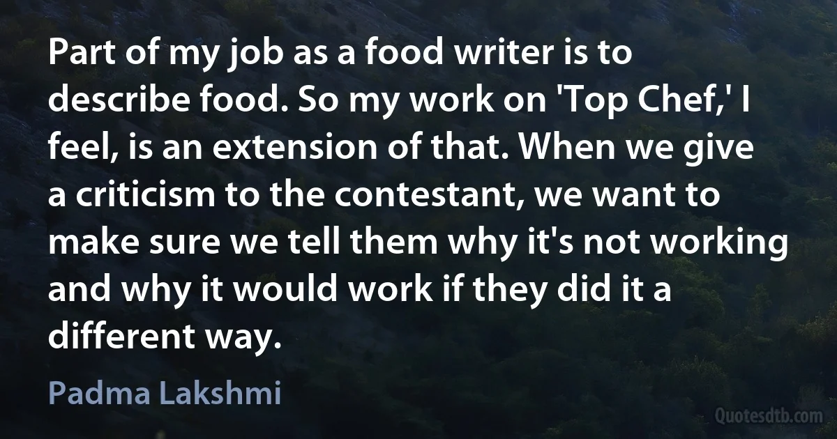 Part of my job as a food writer is to describe food. So my work on 'Top Chef,' I feel, is an extension of that. When we give a criticism to the contestant, we want to make sure we tell them why it's not working and why it would work if they did it a different way. (Padma Lakshmi)