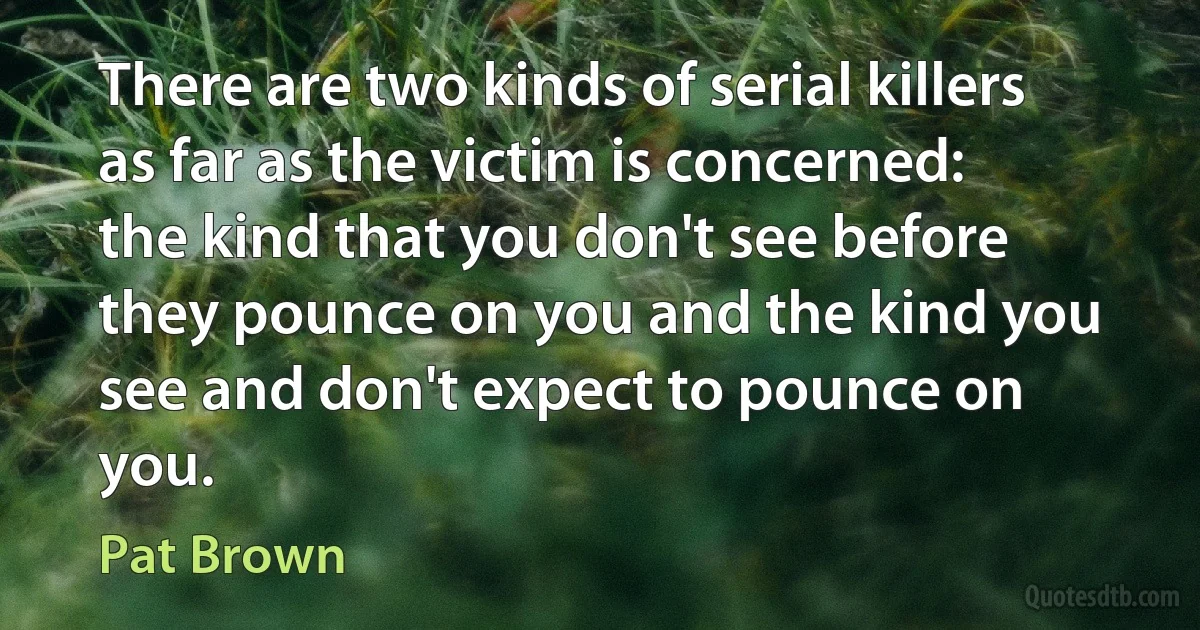 There are two kinds of serial killers as far as the victim is concerned: the kind that you don't see before they pounce on you and the kind you see and don't expect to pounce on you. (Pat Brown)