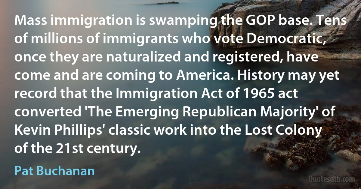 Mass immigration is swamping the GOP base. Tens of millions of immigrants who vote Democratic, once they are naturalized and registered, have come and are coming to America. History may yet record that the Immigration Act of 1965 act converted 'The Emerging Republican Majority' of Kevin Phillips' classic work into the Lost Colony of the 21st century. (Pat Buchanan)