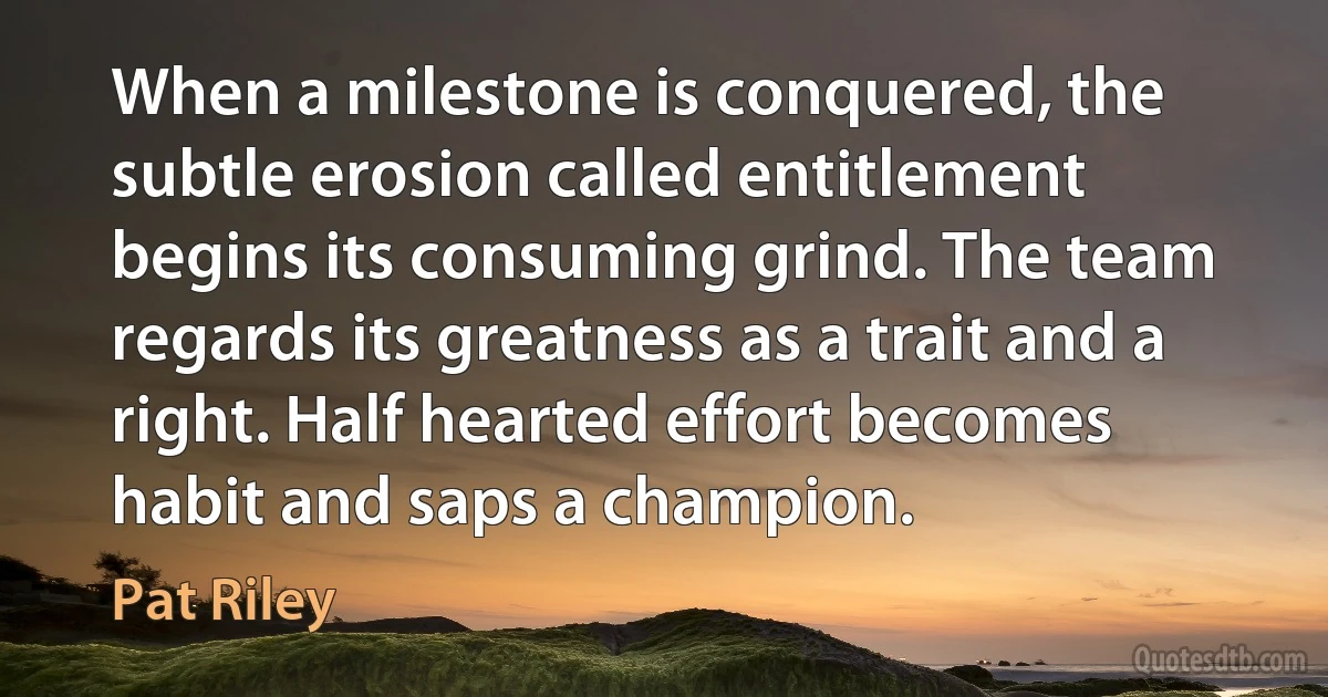 When a milestone is conquered, the subtle erosion called entitlement begins its consuming grind. The team regards its greatness as a trait and a right. Half hearted effort becomes habit and saps a champion. (Pat Riley)