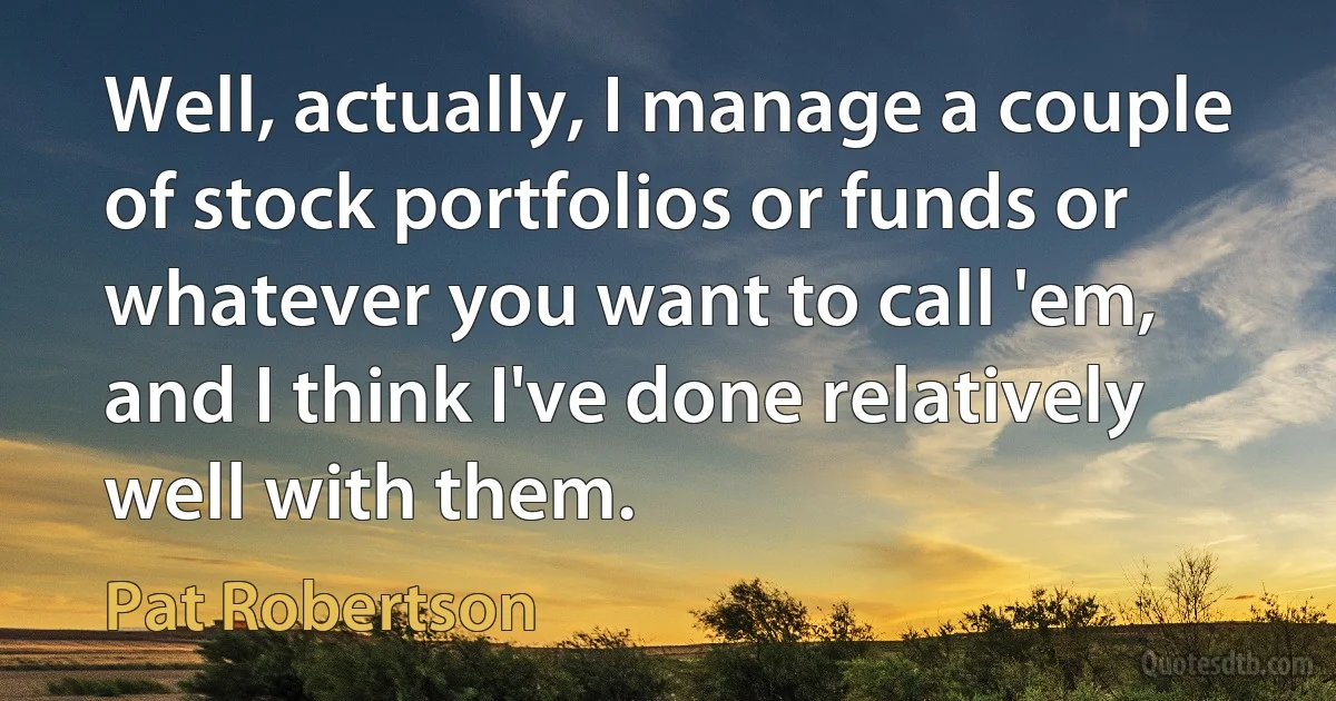 Well, actually, I manage a couple of stock portfolios or funds or whatever you want to call 'em, and I think I've done relatively well with them. (Pat Robertson)