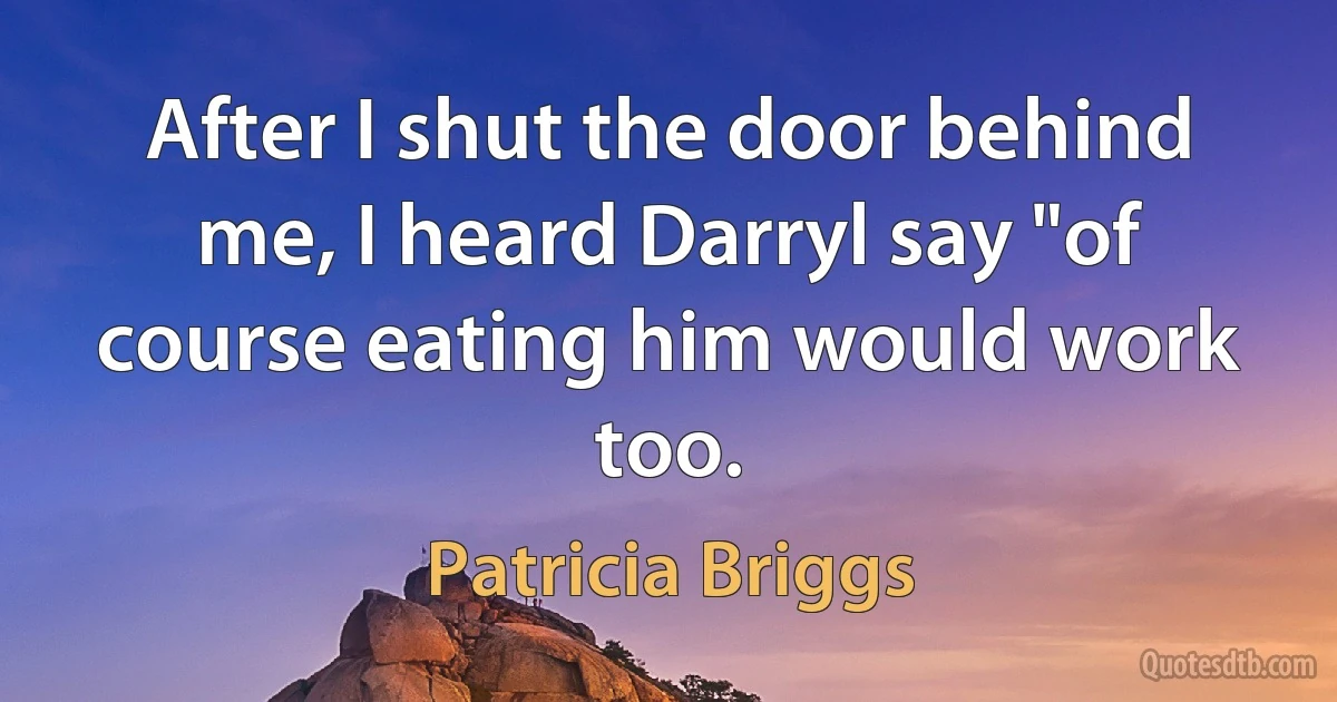 After I shut the door behind me, I heard Darryl say "of course eating him would work too. (Patricia Briggs)