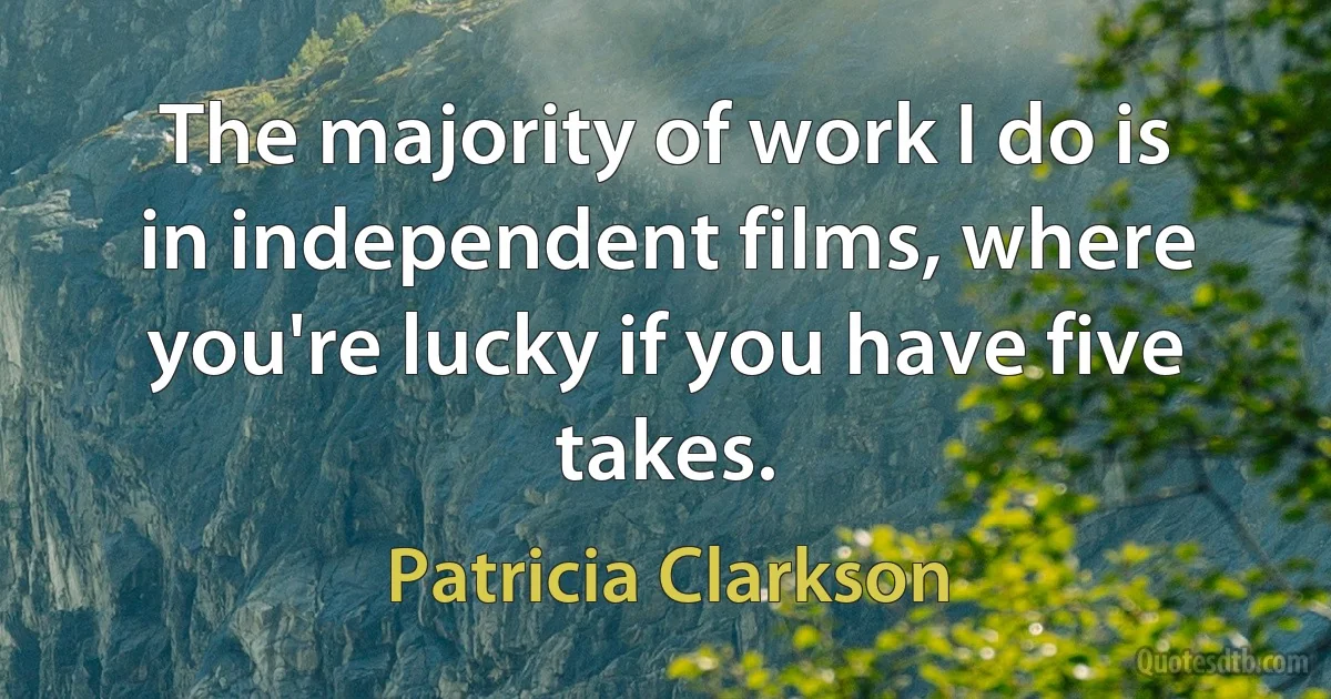 The majority of work I do is in independent films, where you're lucky if you have five takes. (Patricia Clarkson)