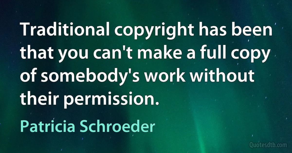 Traditional copyright has been that you can't make a full copy of somebody's work without their permission. (Patricia Schroeder)