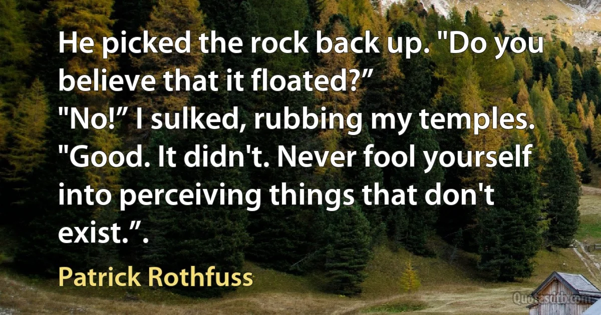 He picked the rock back up. "Do you believe that it floated?”
"No!” I sulked, rubbing my temples.
"Good. It didn't. Never fool yourself into perceiving things that don't exist.”. (Patrick Rothfuss)