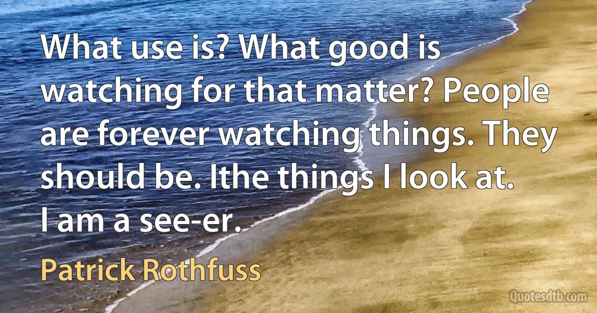 What use is? What good is watching for that matter? People are forever watching things. They should be. Ithe things I look at. I am a see-er. (Patrick Rothfuss)