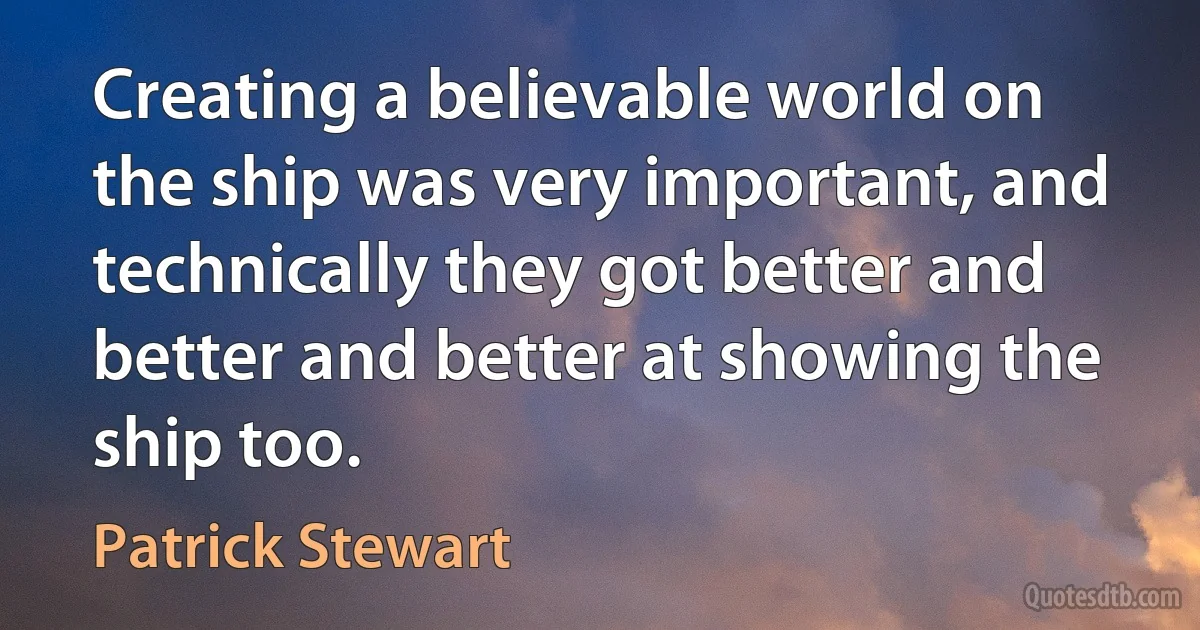 Creating a believable world on the ship was very important, and technically they got better and better and better at showing the ship too. (Patrick Stewart)