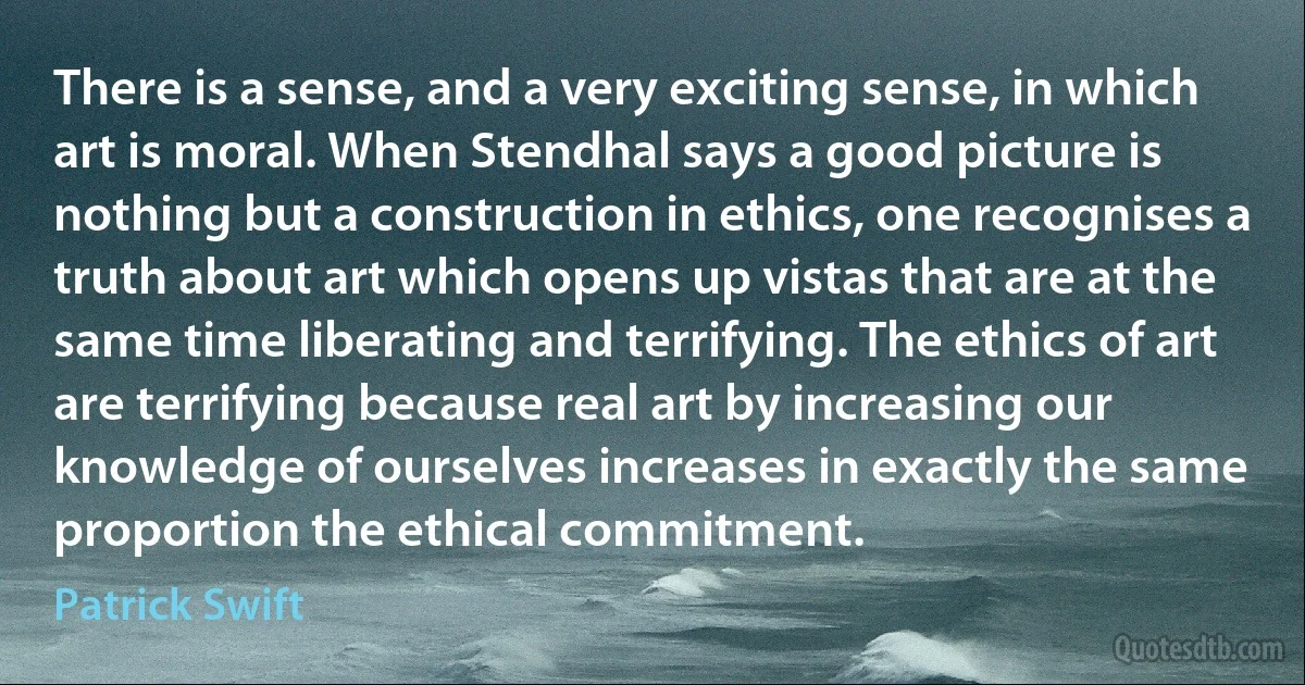 There is a sense, and a very exciting sense, in which art is moral. When Stendhal says a good picture is nothing but a construction in ethics, one recognises a truth about art which opens up vistas that are at the same time liberating and terrifying. The ethics of art are terrifying because real art by increasing our knowledge of ourselves increases in exactly the same proportion the ethical commitment. (Patrick Swift)